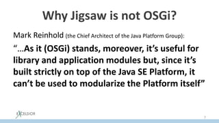 Why Jigsaw is not OSGi?
Mark Reinhold (the Chief Architect of the Java Platform Group):
“…As it (OSGi) stands, moreover, it’s useful for
library and application modules but, since it’s
built strictly on top of the Java SE Platform, it
can’t be used to modularize the Platform itself”
7
 