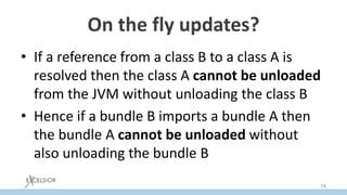 On the fly updates?
• If a reference from a class B to a class A is
resolved then the class А cannot be unloaded
from the JVM without unloading the class B
• Hence if a bundle В imports a bundle А then
the bundle А cannot be unloaded without
also unloading the bundle B
74
 