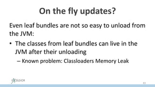 On the fly updates?
Even leaf bundles are not so easy to unload from
the JVM:
• The classes from leaf bundles can live in the
JVM after their unloading
– Known problem: Classloaders Memory Leak
83
 