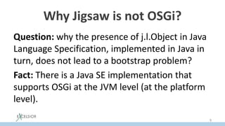 Why Jigsaw is not OSGi?
Question: why the presence of j.l.Object in Java
Language Specification, implemented in Java in
turn, does not lead to a bootstrap problem?
Fact: There is a Java SE implementation that
supports OSGi at the JVM level (at the platform
level).
9
 