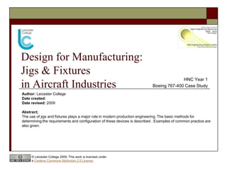Design for Manufacturing:
Jigs & Fixtures
                                                                                          HNC Year 1
in Aircraft Industries                                                      Boeing 767-400 Case Study
Author: Leicester College
Date created:
Date revised: 2009

Abstract;
The use of jigs and fixtures plays a major role in modern production engineering. The basic methods for
determining the requirements and configuration of these devices is described . Examples of common practice are
also given.




     © Leicester College 2009. This work is licensed under
     a Creative Commons Attribution 2.0 License.
 