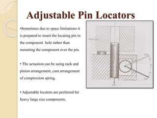 Adjustable Pin Locators
•Sometimes due to space limitations it
is prepared to insert the locating pin in
the component hole rather than
mounting the component over the pin.
• The actuation can be using rack and
pinion arrangement, cam arrangement
of compression spring.
• Adjustable locators are preferred for
heavy large size components.
 