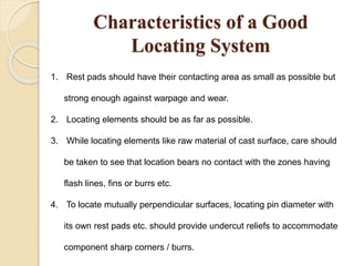 Characteristics of a Good
Locating System
1. Rest pads should have their contacting area as small as possible but
strong enough against warpage and wear.
2. Locating elements should be as far as possible.
3. While locating elements like raw material of cast surface, care should
be taken to see that location bears no contact with the zones having
flash lines, fins or burrs etc.
4. To locate mutually perpendicular surfaces, locating pin diameter with
its own rest pads etc. should provide undercut reliefs to accommodate
component sharp corners / burrs.
 