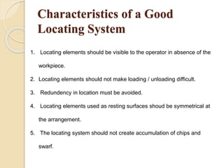 Characteristics of a Good
Locating System
1. Locating elements should be visible to the operator in absence of the
workpiece.
2. Locating elements should not make loading / unloading difficult.
3. Redundency in location must be avoided.
4. Locating elements used as resting surfaces shoud be symmetrical at
the arrangement.
5. The locating system should not create accumulation of chips and
swarf.
 