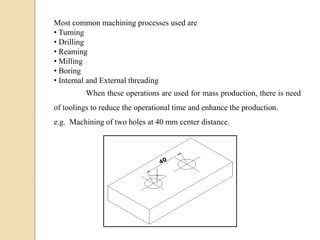 Most common machining processes used are
• Turning
• Drilling
• Reaming
• Milling
• Boring
• Internal and External threading
When these operations are used for mass production, there is need
of toolings to reduce the operational time and enhance the production.
e.g. Machining of two holes at 40 mm center distance.
 