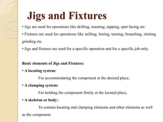 Jigs and Fixtures
• Jigs are used for operations like drilling, reaming, tapping, spot facing etc.
• Fixtures are used for operations like milling, boring, turning, broaching, slotting
grinding etc.
• Jigs and fixtures are used for a specific operation and for a specific job only.
Basic elements of Jigs and Fixtures:
• A locating system:
For accommodating the component at the desired place,
• A clamping system:
For holding the component firmly at the located place,
• A skeleton or body:
To contain locating and clamping elements and other elements as well
as the component.
 