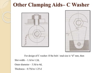 Other Clamping Aids– C Washer
For design of C washer: If the bolt / stud size is “d” mm, then
Slot width – 1.1d to 1.2d,
Outer diameter – 3.5d to 4d,
Thickness – 0.75d to 1.25 d
 