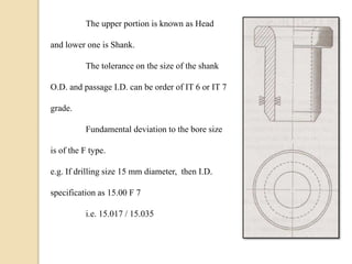 The upper portion is known as Head
and lower one is Shank.
The tolerance on the size of the shank
O.D. and passage I.D. can be order of IT 6 or IT 7
grade.
Fundamental deviation to the bore size
is of the F type.
e.g. If drilling size 15 mm diameter, then I.D.
specification as 15.00 F 7
i.e. 15.017 / 15.035
 