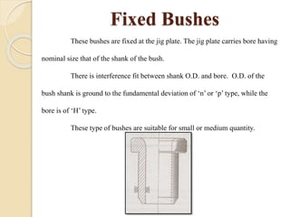 Fixed Bushes
These bushes are fixed at the jig plate. The jig plate carries bore having
nominal size that of the shank of the bush.
There is interference fit between shank O.D. and bore. O.D. of the
bush shank is ground to the fundamental deviation of ‘n’ or ‘p’ type, while the
bore is of ‘H’ type.
These type of bushes are suitable for small or medium quantity.
 