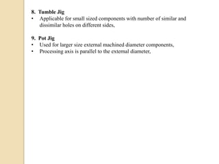 8. Tumble Jig
• Applicable for small sized components with number of similar and
dissimilar holes on different sides,
9. Pot Jig
• Used for larger size external machined diameter components,
• Processing axis is parallel to the external diameter,
 