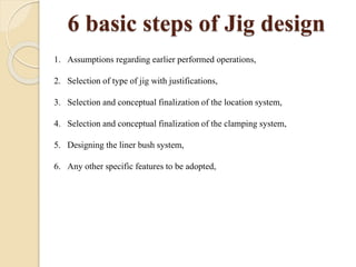 6 basic steps of Jig design
1. Assumptions regarding earlier performed operations,
2. Selection of type of jig with justifications,
3. Selection and conceptual finalization of the location system,
4. Selection and conceptual finalization of the clamping system,
5. Designing the liner bush system,
6. Any other specific features to be adopted,
 