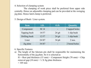 4. Selection of clamping system
The clamping of work piece shall be preferred from upper side
centrally. Hence an adjustable clamping pad can be provided at the swinging
jig plate. Hence latch clamp is preferred.
5. Design of Bush / Liner system.
6. Specific Features
a) The height of the fulcrum pin shall be responsible for maintaining the
horizontally of the jig plate. So it is selected as
H = Rest pad thickness (15 mm) + Component Height (70 mm) + Chip
removal gap (10 mm) + ½ X Jig plate thickness
= 105 mm
Item I.D. O.D. Quantity
Component M 14 - 2 tapped holes
Tapping bush 14 F7 24 g6 1 slip bush
Drilling bush 12 F7 24 g6 1 slip bush
Liner 24 H7 34 p6 2 nos.
Jig plate 34 H7 - 2 bored holes
 