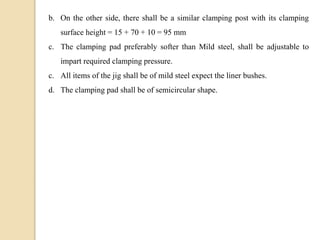 b. On the other side, there shall be a similar clamping post with its clamping
surface height = 15 + 70 + 10 = 95 mm
c. The clamping pad preferably softer than Mild steel, shall be adjustable to
impart required clamping pressure.
c. All items of the jig shall be of mild steel expect the liner bushes.
d. The clamping pad shall be of semicircular shape.
 