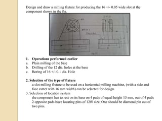 Design and draw a milling fixture for producing the 16 +/- 0.05 wide slot at the
component shown in the fig.
1. Operations performed earlier
a. Plain milling of the base
b. Drilling of the 12 dia. holes at the base
c. Boring of 16 +/- 0.1 dia. Hole
2. Selection of the type of fixture
a slot milling fixture to be used on a horizontal milling machine, (with a side and
face cutter with 16 mm width) can be selected for design.
3. Selection of location system
the component has to rest on its base on 4 pads of equal height 15 mm, out of 4 pads
2 opposite pads have locating pins of 12f6 size. One should be diamond pin out of
two pins.
 