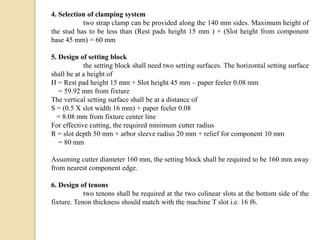 4. Selection of clamping system
two strap clamp can be provided along the 140 mm sides. Maximum height of
the stud has to be less than (Rest pads height 15 mm ) + (Slot height from component
base 45 mm) = 60 mm
5. Design of setting block
the setting block shall need two setting surfaces. The horizontal setting surface
shall be at a height of
H = Rest pad height 15 mm + Slot height 45 mm – paper feeler 0.08 mm
= 59.92 mm from fixture
The vertical setting surface shall be at a distance of
S = (0.5 X slot width 16 mm) + paper feeler 0.08
= 8.08 mm from fixture center line
For effective cutting, the required minimum cutter radius
R = slot depth 50 mm + arbor sleeve radius 20 mm + relief for component 10 mm
= 80 mm
Assuming cutter diameter 160 mm, the setting block shall be required to be 160 mm away
from nearest component edge.
6. Design of tenons
two tenons shall be required at the two colinear slots at the bottom side of the
fixture. Tenon thickness should match with the machine T slot i.e. 16 f6.
 
