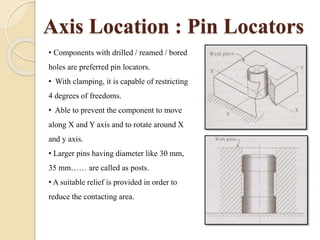 Axis Location : Pin Locators
• Components with drilled / reamed / bored
holes are preferred pin locators.
• With clamping, it is capable of restricting
4 degrees of freedoms.
• Able to prevent the component to move
along X and Y axis and to rotate around X
and y axis.
• Larger pins having diameter like 30 mm,
35 mm…… are called as posts.
• A suitable relief is provided in order to
reduce the contacting area.
 