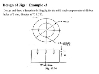 Design of Jigs : Example -3
Design and draw a Template drilling Jig for the mild steel component to drill four
holes of 5 mm, dimeter at 70 P.C.D.
 
