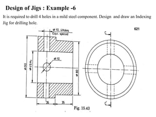 Design of Jigs : Example -6
It is required to drill 4 holes in a mild steel component. Design and draw an Indexing
Jig for drilling hole.
 