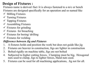Design of Fixtures :
Fixtures name is derived /fact /it is always fastened to a m/c or bench
Fixtures are designed specifically for an operation and so named like
 Milling Fixtures
 Turning Fixtures
 Tapping Fixtures
 Assembling Fixtures
 Fixtures for grinding
 Fixtures for broaching
 Fixtures for boring/ drilling
 Fixtures for welding
Difference between Jig and Fixtures
1. A fixtures holds and position the work but does not guide like jig
2. Fixtures are heavier in construction, Jigs are lighter in construction
3. Bolted rigidly on machine table, Jigs are not bolted
4. Subjected to higher cutting forces, Clamping must be big, Hexagonal
nuts used to clamp, Jigs to lighter forces, Hand nuts used.
5. Fixtures can be used for all machining applications, Jig not for all.
 