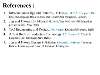 References :
1. Introduction to Jigs and Fixtures , 3rd Edition, M.H.A. Kempster, The
English Language Book Society and Hodder And Stoughton, London.
2. Jigs and Fixtures, 3rd Edition, P. H. Joshi, Tata McGraw Hill Education
private limited, New Delhi.
3. Tool Engineering and Design, G.R. Nagpal, Khanna Publishers, Delhi
4. A Text Book of Production Technology, P.C. Sharma, S. Chand &
Company Ltd. Ramnagar New Delhi.
5. Jigs and Fixture Design, Fifth Edtion, Edward G. Hoffman, Thomson
Delmar Learining, a division of Thomson Learing Inc.
 