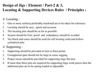 Design of Jigs : Element / Part-2 & 3,
Locating & Supporting Devices Rules / Principles :
 Locating :
1. One or more surfaces preferably machined are to be taken for reference.
2. Locating should be easy , quick and accurate
3. The locating pins should be as far as possible
4. System should be Fool proof and redundancy should be avoided
5. Vee block and cones should be used for self locating solid and hollow
cylindrical jobs
 Supporting :
1. Supporting should be provided at least at three points
2. Unsupported span should not be large to cause sagging
3. Proper recess should be provided for supporting large flat area
4. If more than three pins are required for supporting large work pieces then the
additional pins are to be spring loaded or adjustable
 