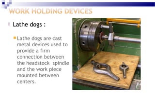  Lathe dogs : 
Lathe dogs are cast 
metal devices used to 
provide a firm 
connection between 
the headstock spindle 
and the work piece 
mounted between 
centers. 
 
