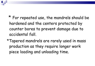 * For repeated use, the mandrels should be 
hardened and the centers protected by 
counter bores to prevent damage due to 
accidental fall. 
*Tapered mandrels are rarely used in mass 
production as they require longer work 
piece loading and unloading time. 
 