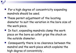  For a high degree of concentricity expanding 
mandrels should be used. 
 These permit adjustment of the locating 
diameter to suit the variation in the bore size of 
the work piece. 
 In fact, expanding mandrels clamp the work 
piece on the bore as collet grips the stock on 
the outside diameter. 
 Consequently there is no clearance between the 
mandrel and the work piece which explains the 
high degree of concentricity . 
 