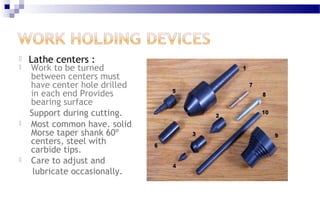  Lathe centers :
 Work to be turned
between centers must
have center hole drilled
in each end Provides
bearing surface
Support during cutting.
 Most common have. solid
Morse taper shank 60º
centers, steel with
carbide tips.
 Care to adjust and
lubricate occasionally.
 