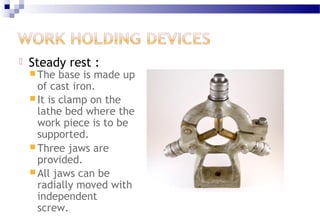  Steady rest :
 The base is made up
of cast iron.
 It is clamp on the
lathe bed where the
work piece is to be
supported.
 Three jaws are
provided.
 All jaws can be
radially moved with
independent
screw.
 