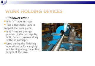  follower rest :
 It is “c” type in shape.
 Two adjustment jaws to
support the work piece.
 It is fitted on the rear
portion of the carriage by
bolt, hence it moves along
with the carriage.
 Used during the finishing
operations or for carrying
out turning along the entire
length of the jaw.
 