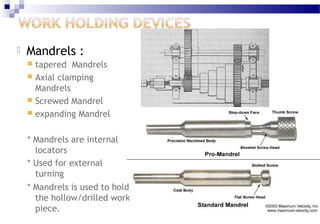  Mandrels :
 tapered Mandrels
 Axial clamping
Mandrels
 Screwed Mandrel
 expanding Mandrel
* Mandrels are internal
locators
* Used for external
turning
* Mandrels is used to hold
the hollow/drilled work
piece.
 