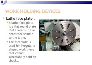  Lathe face plate :
 A lathe face plate
is a flat round plate
that threads to the
headstock spindle
to the lathe.
 The faceplate is
used for irregularly
shaped work piece
that cannot
successfully held by
chucks.
 