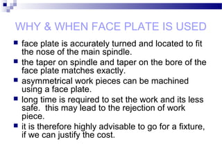 WHY & WHEN FACE PLATE IS USED
 face plate is accurately turned and located to fit
the nose of the main spindle.
 the taper on spindle and taper on the bore of the
face plate matches exactly.
 asymmetrical work pieces can be machined
using a face plate.
 long time is required to set the work and its less
safe. this may lead to the rejection of work
piece.
 it is therefore highly advisable to go for a fixture,
if we can justify the cost.
 