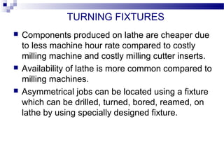 TURNING FIXTURES
 Components produced on lathe are cheaper due
to less machine hour rate compared to costly
milling machine and costly milling cutter inserts.
 Availability of lathe is more common compared to
milling machines.
 Asymmetrical jobs can be located using a fixture
which can be drilled, turned, bored, reamed, on
lathe by using specially designed fixture.
 