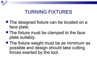 TURNING FIXTURES
 The designed fixture can be located on a
face plate.
 The fixture must be clamped to the face
plate suitably.
 The fixture weight must be as minimum as
possible and design should take cutting
forces exerted by the tool.
 