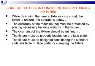 SOME OF THE DESIGN CONSIDERATIONS IN TURNING
FIXTURES
 While designing the turning fixtures care should be
taken to ensure the operator’s safety .
 The accuracy of the machine tool must be protected by
placing necessary balance weights in the fixture .
 The overhang of the fixture should be minimum .
 The fixture must be properly located on the face plate .
 The fixture must be designed considering the standard
slots available in face plate for clamping the fixture.
 