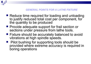 GENERAL POINTS FOR A LATHE FIXTURE
 Reduce time required for loading and unloading
to justify reduced total cost per component, for
the quantity to be produced
 Provide adequate support for frail section or
sections under pressure from lathe tools.
 Fixture should be accurately balanced to avoid
vibrations at high spindle speeds.
 Pilot bushing for supporting tools should be
provided where extreme accuracy is required in
boring operations
 