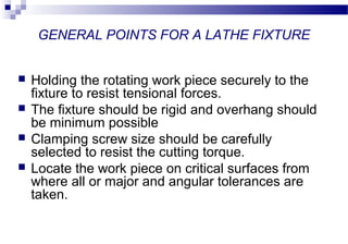 GENERAL POINTS FOR A LATHE FIXTURE
 Holding the rotating work piece securely to the
fixture to resist tensional forces.
 The fixture should be rigid and overhang should
be minimum possible
 Clamping screw size should be carefully
selected to resist the cutting torque.
 Locate the work piece on critical surfaces from
where all or major and angular tolerances are
taken.
 