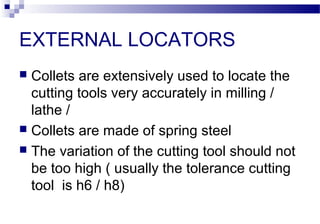 EXTERNAL LOCATORS
 Collets are extensively used to locate the
cutting tools very accurately in milling /
lathe /
 Collets are made of spring steel
 The variation of the cutting tool should not
be too high ( usually the tolerance cutting
tool is h6 / h8)
 