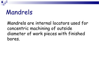 Mandrels
Mandrels are internal locators used for
concentric machining of outside
diameter of work pieces with finished
bores.
 
