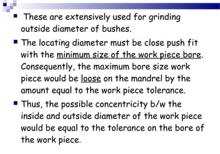  These are extensively used for grinding
outside diameter of bushes.
 The locating diameter must be close push fit
with the minimum size of the work piece bore.
Consequently, the maximum bore size work
piece would be loose on the mandrel by the
amount equal to the work piece tolerance.
 Thus, the possible concentricity b/w the
inside and outside diameter of the work piece
would be equal to the tolerance on the bore of
the work piece.
 