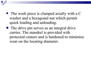  The work piece is clamped axially with a C
washer and a hexagonal nut which permit
quick loading and unloading.
 The drive pin serves as an integral drive
carrier. The mandrel is provided with
protected centers and is hardened to minimize
wear on the locating diameter.
 