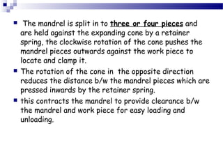  The mandrel is split in to three or four pieces and
are held against the expanding cone by a retainer
spring, the clockwise rotation of the cone pushes the
mandrel pieces outwards against the work piece to
locate and clamp it.
 The rotation of the cone in the opposite direction
reduces the distance b/w the mandrel pieces which are
pressed inwards by the retainer spring.
 this contracts the mandrel to provide clearance b/w
the mandrel and work piece for easy loading and
unloading.
 