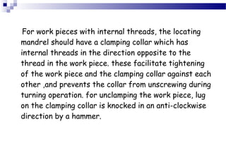 For work pieces with internal threads, the locating
mandrel should have a clamping collar which has
internal threads in the direction opposite to the
thread in the work piece. these facilitate tightening
of the work piece and the clamping collar against each
other ,and prevents the collar from unscrewing during
turning operation. for unclamping the work piece, lug
on the clamping collar is knocked in an anti-clockwise
direction by a hammer.
 
