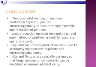 • The successful running of any mass
production depends upon the
interchangeability to facilitate easy assembly
and reduction of unit cost.
• Mass production methods demand a fast and
easy method of positioning work for accurate
operations on it.
• Jigs and fixtures are production tools used to
accurately manufacture duplicate and
interchangeable parts.
• Jigs and fixtures are specially designed so
that large numbers of components can be
machined or assembled identically,
 