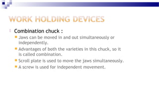  Combination chuck :
 Jaws can be moved in and out simultaneously or
independently.
 Advantages of both the varieties in this chuck, so it
is called combination.
 Scroll plate is used to move the jaws simultaneously.
 A screw is used for independent movement.
 