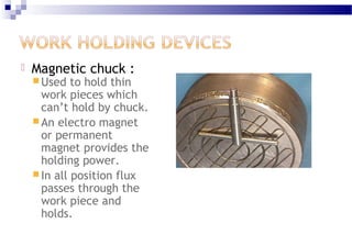  Magnetic chuck :
 Used to hold thin
work pieces which
can’t hold by chuck.
 An electro magnet
or permanent
magnet provides the
holding power.
 In all position flux
passes through the
work piece and
holds.
 