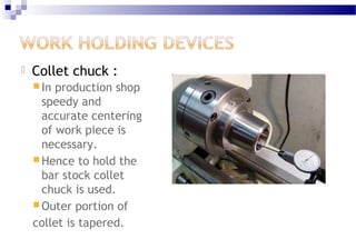  Collet chuck :
 In production shop
speedy and
accurate centering
of work piece is
necessary.
 Hence to hold the
bar stock collet
chuck is used.
 Outer portion of
collet is tapered.
 