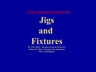 Jigs
and
FixturesBy Prof. Jalees Ahemad (Assistant Professor)
Sanjivani College of Engineering, Kopargaon
Dist.:-Ahmednagar
A ppt presentation on
 